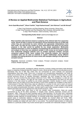 International journal of Agronomy and Plant Production. Vol., 4 (1), 127-141, 2013
Available online at http:// www.ijappjournal.com
ISSN 2051-1914 ©2013 VictorQuest Publications
A Review on Applied Multivariate Statistical Techniques in Agriculture
and Plant Science
Armin Saed-Moucheshi
1*
, Elham Fasihfar
1
, Hojat Hasheminasab
2
, Amir Rahmani
1
and Alli Ahmadi
3
1- Dept. Crop Production and Plant Breeding, Shiraz University, Shiraz (Iran)
2- Dept. Crop Production and Plant Breeding, Razi University, Kermanshah (Iran)
3- Dept. Plant Protection, Tabriz University, Tabriz (Iran)
*Corresponding Author Email: saedmoocheshi@gmail.com
Abstract
Most scientists make decisions based on analyzing of the obtained data from researches
works. Almost all data in science are abundance and by themselves they are of little help
unless they are summarized by some methods and appropriate interpretations have
been made. The data set may contain so many observations that stand out and whose
presence in the data cannot be justified by any simple explanation. Multivariate
statistical technique is a form of statistics encompassing the simultaneous observations
and analysis of more than one statistical variable. In this review we are trying to clarify
how multivariate statistical methods such as multiple regression analysis, principal
component analysis (PCA), factor analysis (FA), clustering analysis, and canonical
correlation (CC) can be used as methods to explain relationships among different
variables and making decisions for future works with examples relating to the agriculture
and plant science.
Keywords: Canonical correlation; Factor analysis; Principal component analysis; Cluster
analysis; Multiple regression.
Introduction
Most crucial scientific, sociological, political, economic, business, biology and botany make decisions
based on analyzing of obtained data from research's works. Almost all data in science are abundance and by
themselves they are of little help unless they are summarized by some methods and appropriate
interpretations have been made. Since such a summary and corresponding interpretation can rarely be
made just by looking at the raw data, a careful scientific scrutiny and analysis of these data can usually
provide enormous amount of valuable information. Admittedly, the more complex the data and their
structure, the more involved the data analysis (Steel and Torrie, 1960). The complexity in a data set may
exist for a variety of reasons. The data set may contain too many observations that stand out and what
presence in the data cannot be justified by any simple explanation. Another situation in which a simple
analysis alone may not suffice occurs when the data on some of the variables are correlated or when there is
a trend present in the data. Many times, data are collected on a number of units, and on each unit not just
one, but many variables are measured. Further, when many variables exist, in order to obtain more definite
and more easily comprehensible information, scientist need to used further complex analyses in order to get
highest information that can be obtained from data (Everitt and Dunn, 1992).
For univariate data, when there is only one variable under consideration, these are usually
summarized by the (at the either population or sample) mean, variance, skewness, kurtosis and etc
(Anderson, 1984). These are the basic quantities used for data description. On the other hand, multivariate
statistics is a form of statistics encompassing the simultaneous observation and analysis of more than one
statistical variable. Methods of bivariate statistics, for example simple linear regression and correlation, are
special cases of multivariate statistics in which two variables are involved (Steel and Torrie, 1960).
Multivariate statistics concerns understanding the different aims and background, and it can explain how
different variables are related with each other or one another. The practical implementation of multivariate
statistics to a particular problem may involve several types of univariate and multivariate analysis in order to
 