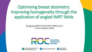 Optimising breast dosimetry:
Improving homogeneity through the
application of angled IMRT fields
M. Squires (BMRS (RT) MA MIR JP MBA(cand.))
S. Cheers (BAppSc (MRS))
 