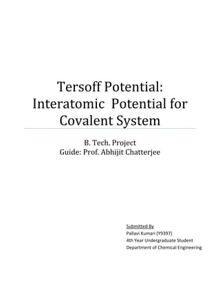 Tersoff Potential:
Interatomic Potential for
Covalent System
B. Tech. Project
Guide: Prof. Abhijit Chatterjee
Submitted By
Pallavi Kumari (Y9397)
4th Year Undergraduate Student
Department of Chemical Engineering
IIT Kanpur
 