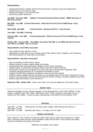 Page 3 of 3
Responsibilities:
 Assisting the financial controller with the month end process including accruals and prepayments.
 Monthly analysis of the machine sales.
 Monthly reconciliation of the machine stock.
 Reconciling supplier statements.
July 2006 - November 2006 Assistant Financial Accountant (Internal Audit) – BMED (franchise of
BA) Temp contract
May 2006 - July 2006 Financial Accountant - Delice de France PLC Part of IAWS Group. Temp
Contract
March 2006 - May 2006 Credit Controller - Manpower UK PLC - Temp Contract
June 2005 – Feb 2006: Travelling
February 2005 - June 2005 Financial Accountant - Delice de France PLC Part of IAWS Group. Temp
Contract
October 2001 - January 2005 Head Office Accountant (Oct 2001 to Jun 2003) Operations Finance
(Jun 2003 to Jan 2005) - City Inn Limited
Responsibilities: Head Office Accountant
 Team leader for three members of staff.
 Responsible for Head office as a unit, dealing with the P&L, Balance Sheet, Budgeting, and Forecasting.
 Bank Reconciliation’s for Head Office and all Hotels.
Responsibilities: Operations Accountant
 Daily consolidating of hotels revenue figures.
 Weekly summary of revenue against budget and forecast.
 Assisting hotels with control procedures, budgets, and any ad hoc assistance.
 Monthly reviews of hotels P&Ls and balance sheets, with hotel Financial Controller.
 Assisting the company with the opening of our new hotel City Inn Westminster in September 2003.
 Producing statistical information for Tri Hospitality and Deloitte & Touché.
 Updating the BOP (Brand Operating Procedures) manual as and when required.
 Collating a weekly updated forecast and producing a consolidated report for the Head of Operations Finance.
 Involved in the procurement process for City Inn with the intention of having nominated suppliers for all hotels.
 Balance Sheet reconciliations for the AR and AP
September 1994 - October 2001 - various junior roles in the accounts department of the hotel industry
Systems Used
Advanced knowledge of using software packages such as Microsoft word, Innsite, SAP, ORACLE, Oracle
Projects, CHAMPS, Sage Tetra, Fidelio, CMS Imany, ECOS, TOPPS, Dataplus, Intermediate Excel ( V-
lookups and Pivot Tables), , as well as a good understanding of the Internet and the operation of CD
Education
Sept 1990 – Jul 1994 : Hammersmith and West London College: HND Business and Finance: 8
distinctions, 2 merits
Sept 1983 – Jul 1989 : Brentside High School: 1 ‘A’ Levels and 6 'O' Levels
Hobbies and Interests
Keen to keep fit, I am a member of a local gym where I enjoy various classes and swimming on a regular
basis. I also enjoy travel and have recently travelled to USA, Italy and India. I enjoy meeting new people,
trying new restaurants and going to the cinema.
References are available upon request.
 