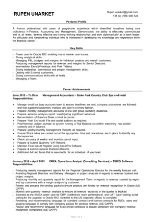 Page 1 of 3
RUPEN UNARKET
Rupen.unarket@gmail.com
+44 (0) 7956 900 123
Personal Profile
A finance professional with years of progressive experience within diversified industries having core
proficiency in Finance, Accounting and Management. Demonstrated the ability to effectively communicate
well at all levels, develop effective and strong working relationships and work diplomatically as a team leader.
An articulate and hardworking individual who is interested in developing my knowledge and experience within
the financial sector. .
Key Skills
 Power user for Oracle R12 enabling me to resolve user issues.
 Strong analytical skills.
 Managing P&L, budgets and margins for individual projects and overall customers.
 Producing management reports for revenue and margins for Senior Directors.
 Intermediate Excel (V-lookups and Pivot Tables)
 Strong leadership, commercial and people management skills.
 Dealing with External customers.
 Strong communications skills with all levels
 Managing a Team.
Career Achievements
June 2015 – To Date Management Accountant – Stoke Park Country Club Spa and Hotel
Responsibilities:
 Manage small but busy accounts team to ensure deadlines are met, company procedures are followed
and that suppliers/customers invoices are paid in a timely fashion.
 Prepare monthly management accounts in line with group reporting deadlines.
 Prepare variance analysis report, investigating significant variances.
 Reconciliation of Balance Sheet control accounts.
 Prepare Year End Audit File and assist auditors as required.
 Post Nominal Ledger journals to system running a Trial Balance to confirm everything has posted
correctly and in balance.
 Prepare weekly/monthly Management Reports as required.
 Ensure Stock takes are carried out at the appropriate time and procedures are in place to identify any
discrepancies.
 Check accuracy of weekly and monthly payroll input.
 Prepare & Submit Quarterly VAT Returns.
 Maintain Fixed Asset Register using AssetPro Software.
 Prepare & submit National Statistics Returns.
 Additional Ad Hoc tasks that is reasonable for an individual of your level.
January 2010 – April 2015 EMEA Operations Analyst (Consulting Services) – TIBCO Software
Responsibilities:
 Producing weekly management reports for the Regional Operations Director for the weekly forecast call.
 Assisting Regional Directors and Delivery Managers in project analysis in regards to revenue booked and
project margins.
 Producing monthly and quarterly report for the Management Team in regards to revenue booked by region
and top customers with a margin analysis by customer.
 Review and process the funding packs to ensure projects are funded for revenue recognition in Oracle (US
GAPP).
 Monthly and quarterly revenue analysis to ensure all revenue expected in the quarter is booked.
 Selected as the EMEA power user for CRP (conference room performance) and UAT (user testing) script
testing for the upgrade to Oracle R12, travelled to the US corporate offices to complete.
 Reviewing and recommending language for standard contract and licence contracts for T&C's, rates and
scoping language to comply with company polices for services revenue (US GAPP).
 Review and recommend language for fixed priced contracts to ensure compliant with company revenue
recognition compliance (US GAPP).
 