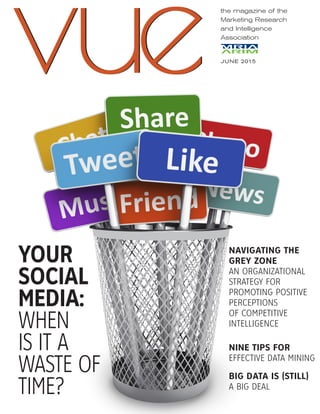 the magazine of the
Marketing Research
and Intelligence
Association
JUNE 2015
vuevue
NAVIGATING THE
GREY ZONE
AN ORGANIZATIONAL
STRATEGY FOR
PROMOTING POSITIVE
PERCEPTIONS
OF COMPETITIVE
INTELLIGENCE
NINE TIPS FOR
EFFECTIVE DATA MINING
BIG DATA IS (STILL)
A BIG DEAL
YOUR
SOCIAL
MEDIA:
WHEN
IS IT A
WASTE OF
TIME?
 