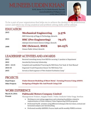 To be a part of your organization that helps me to achieve the destiny of my professional
career and where my strong analytical and problem solving skills will be utilized.
EDUCATION
2015
Mechanical Engineering 3.376
NED University of Engg. & Technology, Karachi.
2011
2008
HSC (Pre-Engineering) 79.2%
Adamjee Government Science College, Karachi.
SSC (Science), BSEK 90.23%
Usman Public School, Karachi.
LEADERSHIP ACTIVITIES AND AWARDS
2013 Received rewarding money from NED for securing 1st position in Department
2012 Awarded by University Scholarship
2013 – 14-15 Compiled and republished ‘Practicing the NED Entry Test’ book & ‘Steel Manual’
2014-15 Organized ‘Crash Preparation Classes’ for NED Entry Test
2015 Served as Chief organizer of ‘New Student Facilitation Camp’
PROJECTS
Final Project Finite Element Modeling of Sheet Metal Forming Process Using ANSYS
Other Projects Designing of Stapler Die And Punch Using CAD
WORK EXPERIENCE
March 24, 2016-
Present
PakSuzuki Motors Company Limited
Management Trainee, Supply Chain | Value Analysis Value Engg. Section
 Working on cost cutting suggestions and evaluating feasibilities related to
implementation of Value Analysis/ Value Engineering (VAVE) proposals
 Performed VA/VE activities using different techniques like tear down, vertical and
horizontal analysis and benchmarking
 Performed monthly KAIZENS, Process Audit and Bi-monthly FOREX revisions
MUNEEB UDDIN KHAN
R-93, Sector 5-C/4, North Karachi, Karachi.
muneebuddinkhan92@gmail.com
(+92) 346-2798556
 
