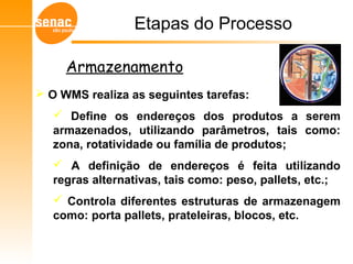  O WMS realiza as seguintes tarefas:
 Define os endereços dos produtos a serem
armazenados, utilizando parâmetros, tais como:
zona, rotatividade ou família de produtos;
 A definição de endereços é feita utilizando
regras alternativas, tais como: peso, pallets, etc.;
 Controla diferentes estruturas de armazenagem
como: porta pallets, prateleiras, blocos, etc.
Etapas do Processo
Armazenamento
 