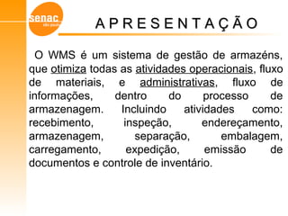 O WMS é um sistema de gestão de armazéns,
que otimiza todas as atividades operacionais, fluxo
de materiais, e administrativas, fluxo de
informações, dentro do processo de
armazenagem. Incluindo atividades como:
recebimento, inspeção, endereçamento,
armazenagem, separação, embalagem,
carregamento, expedição, emissão de
documentos e controle de inventário.
Gerenciamento de Armazéns – Sistema WMS
A P R E S E N T A Ç Ã OA P R E S E N T A Ç Ã O
 