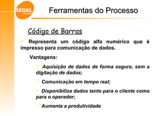  Representa um código alfa numérico que é
impresso para comunicação de dados.
Vantagens:
 Aquisição de dados de forma segura, sem a
digitação de dados;
 Comunicação em tempo real;
 Disponibiliza dados tanto para o cliente como
para o operador;
 Aumenta a produtividade
Gerenciamento de Armazéns – Sistema WMS
Código de Barras
Ferramentas do ProcessoFerramentas do Processo
 