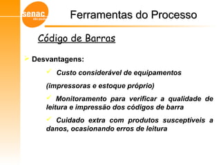  Desvantagens:
 Custo considerável de equipamentos
(impressoras e estoque próprio)
 Monitoramento para verificar a qualidade de
leitura e impressão dos códigos de barra
 Cuidado extra com produtos susceptíveis a
danos, ocasionando erros de leitura
Código de Barras
Ferramentas do ProcessoFerramentas do Processo
 