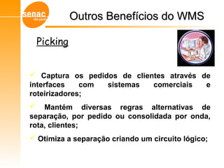 Outros Benefícios do WMSOutros Benefícios do WMS
Gerenciamento de Armazéns – Sistema WMS
Picking
 Captura os pedidos de clientes através de
interfaces com sistemas comerciais e
roteirizadores;
 Mantém diversas regras alternativas de
separação, por pedido ou consolidada por onda,
rota, clientes;
 Otimiza a separação criando um circuito lógico;
 