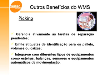 Gerencia ativamente as tarefas de separação
pendentes;
 Emite etiquetas de identificação para os pallets,
volumes ou caixas;
 Integra-se com diferentes tipos de equipamentos
como esteiras, balanças, sensores e equipamentos
automáticos de movimentação.
Outros Benefícios do WMSOutros Benefícios do WMS
Picking
 