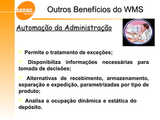 Gerenciamento de Armazéns – Sistema WMS
 Permite o tratamento de exceções;
 Disponibiliza informações necessárias para
tomada de decisões;
 Alternativas de recebimento, armazenamento,
separação e expedição, parametrizadas por tipo de
produto;
 Analisa a ocupação dinâmica e estática do
depósito.
Outros Benefícios do WMSOutros Benefícios do WMS
Automação da Administração
 