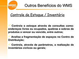 Outros Benefícios do WMSOutros Benefícios do WMS
Gerenciamento de Armazéns – Sistema WMS
Controle de Estoque / Inventário
 Controla o estoque através de consultas como:
endereços livres ou ocupados, quebras e sobras de
produtos a vencer ou vencido, entre outros;
 Analisa a fragmentação de espaços no Centro de
Distribuição;
 Controla, através de parâmetros, a realização de
inventários cíclicos ou gerais;
 