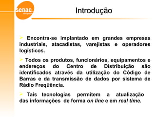 IntroduçãoIntrodução
 Encontra-se implantado em grandes empresas
industriais, atacadistas, varejistas e operadores
logísticos.
 Todos os produtos, funcionários, equipamentos e
endereços do Centro de Distribuição são
identificados através da utilização do Código de
Barras e da transmissão de dados por sistema de
Rádio Freqüência.
 Tais tecnologias permitem a atualização
das informações de forma on line e em real time.
Gerenciamento de Armazéns – Sistema WMS
 