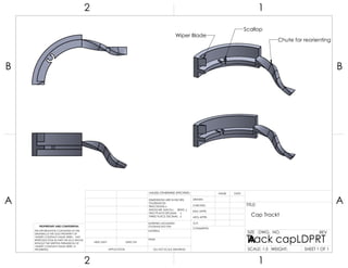 Scallop
Chute for reorienting
Wiper Blade
Cap Trackt
A A
B B
2
2
1
1
DO NOT SCALE DRAWING
Track capLDPRT
SHEET 1 OF 1
UNLESS OTHERWISE SPECIFIED:
SCALE: 1:5 WEIGHT:
REVDWG. NO.
A
SIZE
TITLE:
NAME DATE
COMMENTS:
Q.A.
MFG APPR.
ENG APPR.
CHECKED
DRAWN
FINISH
MATERIAL
INTERPRET GEOMETRIC
TOLERANCING PER:
DIMENSIONS ARE IN INCHES
TOLERANCES:
FRACTIONAL
ANGULAR: MACH BEND
TWO PLACE DECIMAL
THREE PLACE DECIMAL
APPLICATION
USED ONNEXT ASSY
PROPRIETARY AND CONFIDENTIAL
THE INFORMATION CONTAINED IN THIS
DRAWING IS THE SOLE PROPERTY OF
<INSERT COMPANY NAME HERE>. ANY
REPRODUCTION IN PART OR AS A WHOLE
WITHOUT THE WRITTEN PERMISSION OF
<INSERT COMPANY NAME HERE> IS
PROHIBITED.
 