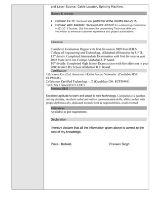 and Laser Source. Cable Locater, Splicing Machine.
Honors & Awards
• Ericsson ELITE: Received star performer of the months Dec-2015.
• Ericsson ACE AWARD: Received ACE AWARD for outstanding contribution
in Q3 2013 Quarter. Got this award for outstanding Technical skills and
innovation to enhance customer experience and project automations.
Education
Completed Graduation Degree with first division in 2009 from B.B.S.
College of Engineering and Technology, Allahabad affiliated to the UPTU.
12th
details: Completed Intermediate Examination with first division in year
2005 from Govt. Int. College Allahabad U.P board.
10th
details: Completed High School Examination with first division in year
2003 from B.B.S School Allahabad U.P. Board
Certification
1)Ericsson Certified Associate - Radio Access Networks (Candidate ID#:
ECP58486)
2) Ericsson Certified Technology – IP (Candidate ID#: ECP58486)
3) CCNA Trained (HCL CDC)
Personal Skill
Excellent aptitude to learn and adapt to new technology. Comprehensive problem
solving abilities, excellent verbal and written communication skills, ability to deal with
people diplomatically, dedicated towards work & responsibilities, result oriented.
References
Available as per requirement.
Declaration
I hereby declare that all the information given above is correct to the
best of my knowledge.
Place : Kolkata Praveen Singh
 