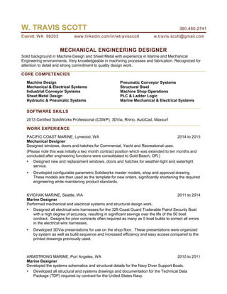 W. TRAVIS SCOTT 360.460.2741
Everett, WA 98203 www.linkedin.com/in/wtravisscott w.travis.scott@gmail.com
MECHANICAL ENGINEERING DESIGNER
Solid background in Machine Design and Sheet Metal with experience in Marine and Mechanical
Engineering environments. Very knowledgeable in machining processes and fabrication. Recognized for
attention to detail and strong commitment to quality design work.
CORE COMPETENCIES
Machine Design
Mechanical & Electrical Systems
Industrial Conveyor Systems
Sheet Metal Design
Hydraulic & Pneumatic Systems
Pneumatic Conveyor Systems
Structural Steel
Machine Shop Operations
PLC & Ladder Logic
Marine Mechanical & Electrical Systems
SOFTWARE SKILLS
2013 Certified SolidWorks Professional (CSWP), 3DVia, Rhino, AutoCad, Maxsurf
WORK EXPERIENCE
PACIFIC COAST MARINE, Lynwood, WA 2014 to 2015
Mechanical Designer
Designed windows, doors and hatches for Commercial, Yacht and Recreational uses.
(Please note this was initially a two month contract position which was extended to ten months and
concluded after engineering functions were consolidated to Gold Beach, OR.)
 Designed new and replacement windows, doors and hatches for weather-tight and watertight
service.
 Developed configurable parametric Solidworks master models, shop and approval drawing.
These models are then used as the template for new orders, significantly shortening the required
engineering while maintaining product standards.
KVICHAK MARINE, Seattle, WA 2011 to 2014
Marine Designer
Performed mechanical and electrical systems and structural design work.
 Designed all electrical wire harnesses for the 32ft Coast Guard Trailerable Patrol Security Boat
with a high degree of accuracy, resulting in significant savings over the life of the 50 boat
contract. Designs for prior contracts often required as many as 5 boat builds to correct all errors
in the electrical wire harnesses.
 Developed 3DVia presentations for use on the shop floor. These presentations were organized
by system as well as build sequence and increased efficiency and easy access compared to the
printed drawings previously used.
ARMSTRONG MARINE, Port Angeles, WA 2010 to 2011
Marine Designer
Developed the systems schematics and structural details for the Navy Diver Support Boats.
 Developed all structural and systems drawings and documentation for the Technical Data
Package (TDP) required by contract for the United States Navy.
 