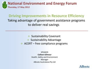 Driving Improvements in Resource Efficiency
Taking advantage of government assistance programs
to deliver real savings
National Environment and Energy Forum
Thursday, 17 May 2012
 Sustainability Covenant
 Sustainability Advantage
 ACERT – free compliance programs
SPEAKER
Colleen Gilmour
Health, Safety and Environment
Manager
ABnote Australasia Pty Ltd
 