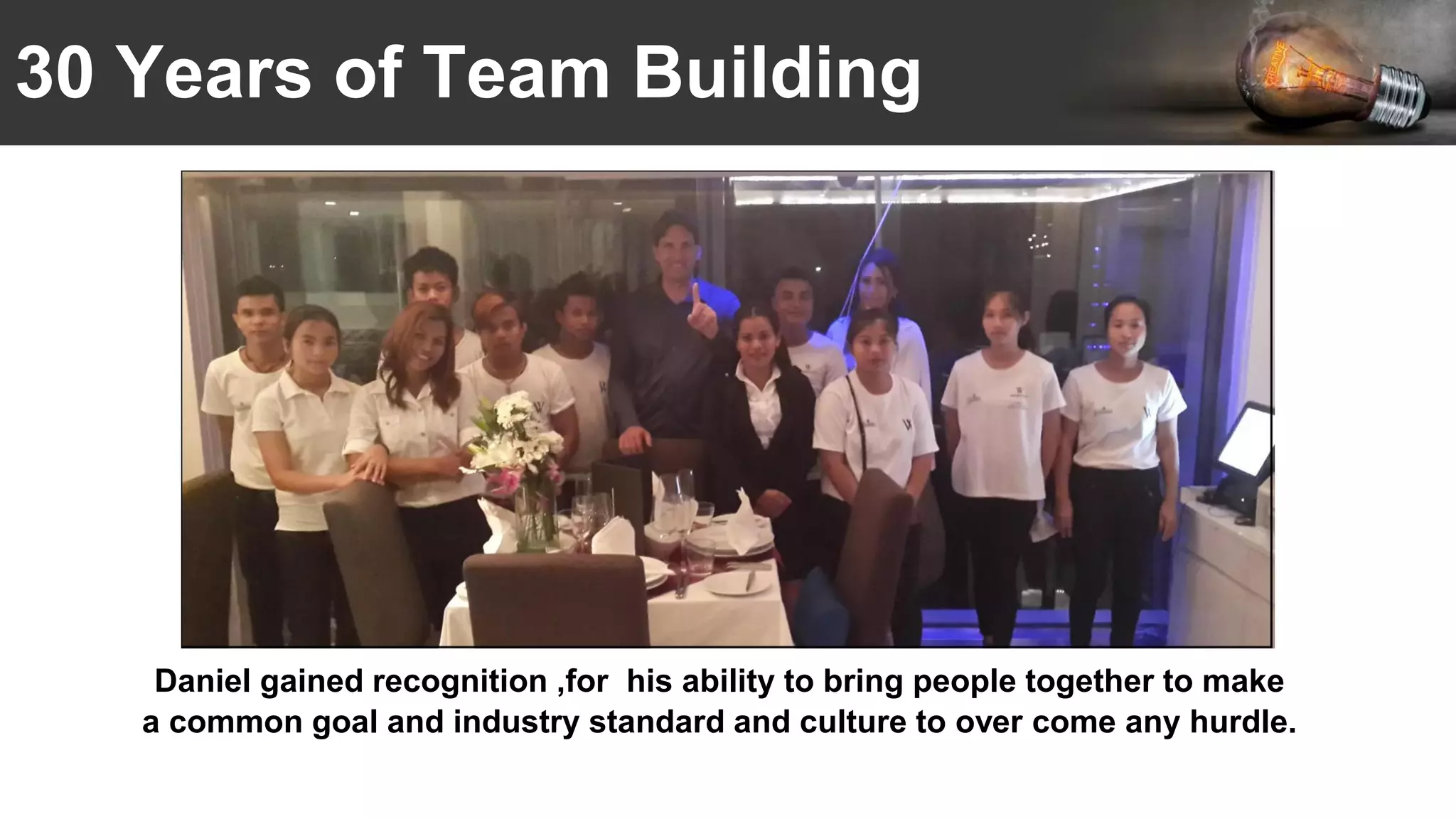 30 Years of Team Building
Daniel gained recognition ,for his ability to bring people together to make
a common goal and industry standard and culture to over come any hurdle.
 