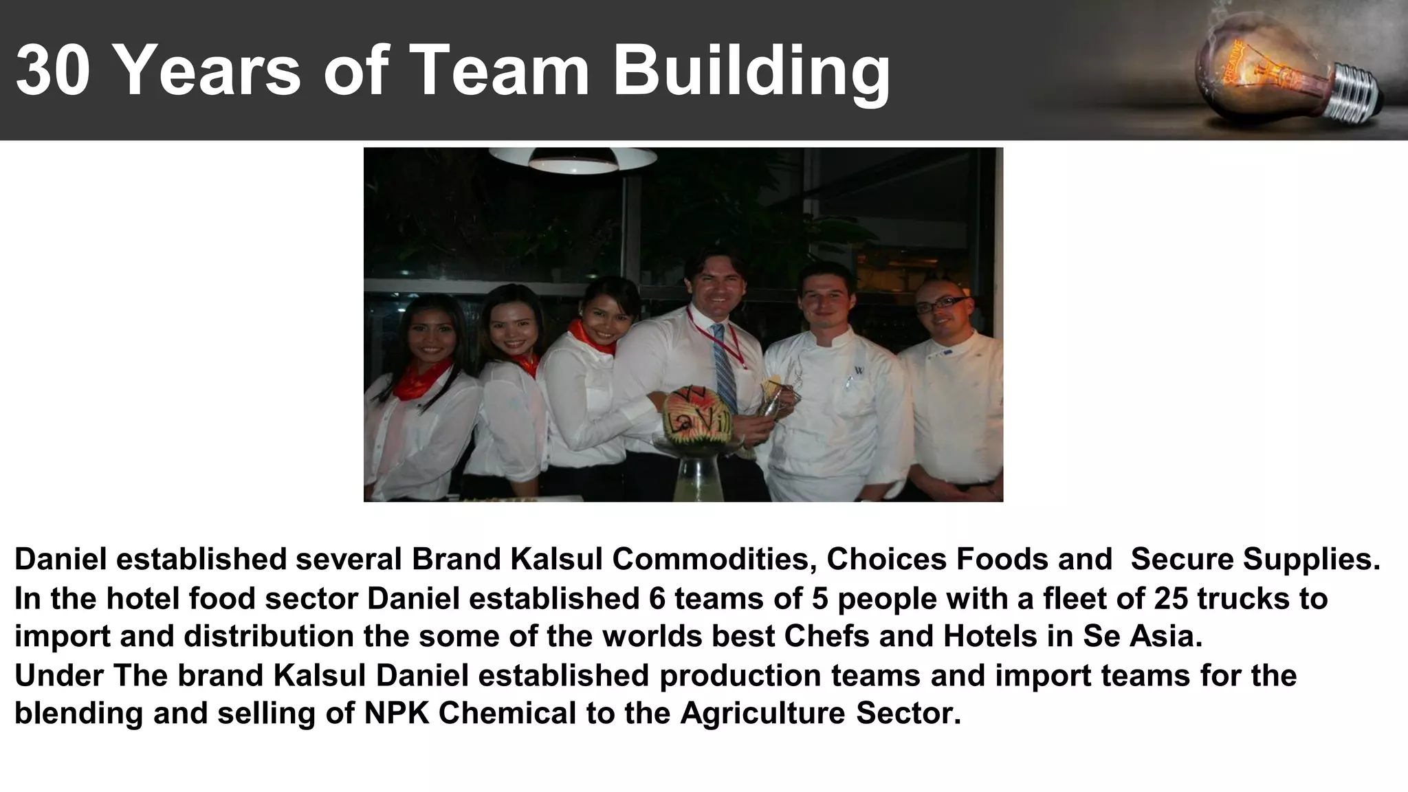 30 Years of Team Building
Daniel established several Brand Kalsul Commodities, Choices Foods and Secure Supplies.
In the hotel food sector Daniel established 6 teams of 5 people with a fleet of 25 trucks to
import and distribution the some of the worlds best Chefs and Hotels in Se Asia.
Under The brand Kalsul Daniel established production teams and import teams for the
blending and selling of NPK Chemical to the Agriculture Sector.
 