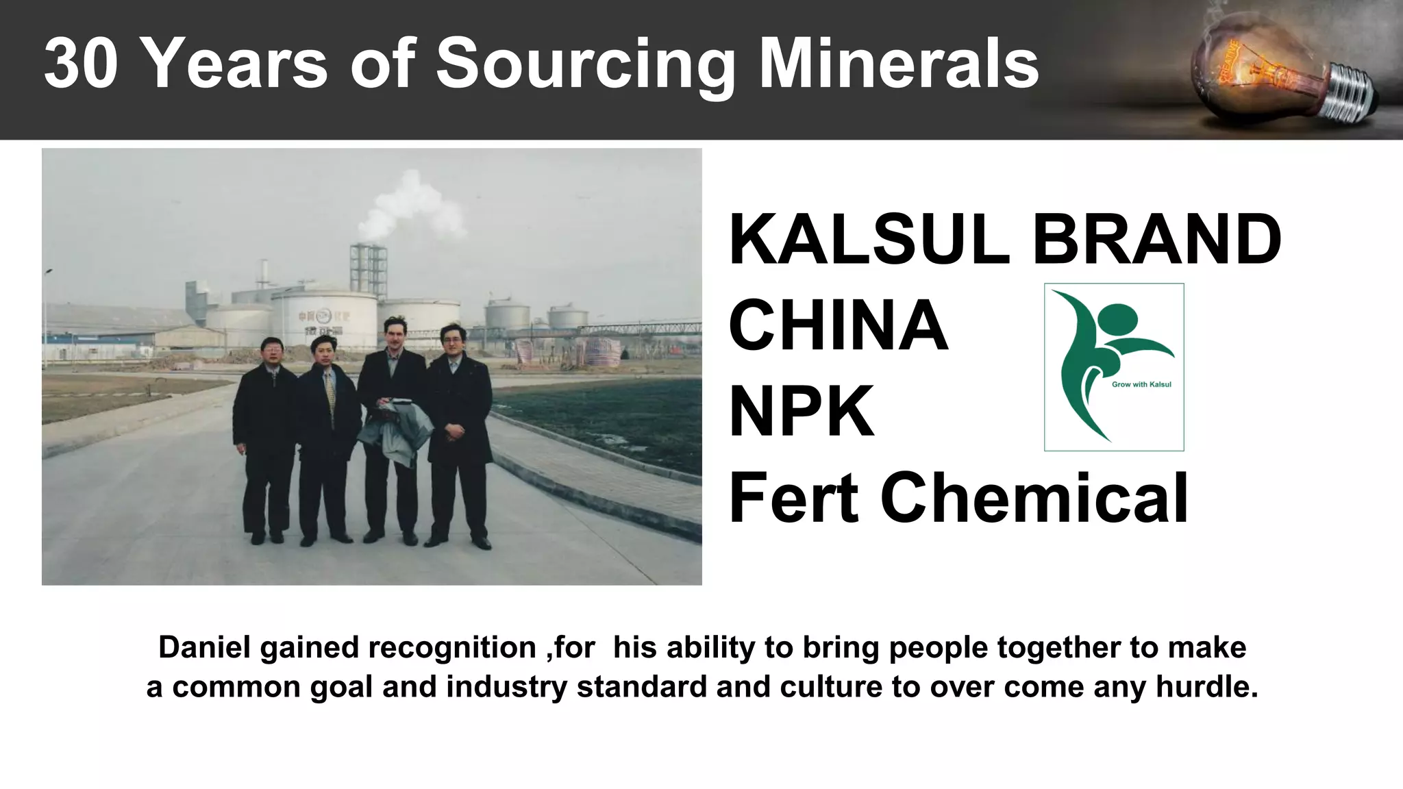 30 Years of Sourcing Minerals
Daniel gained recognition ,for his ability to bring people together to make
a common goal and industry standard and culture to over come any hurdle.
KALSUL BRAND
CHINA
NPK
Fert Chemical
 