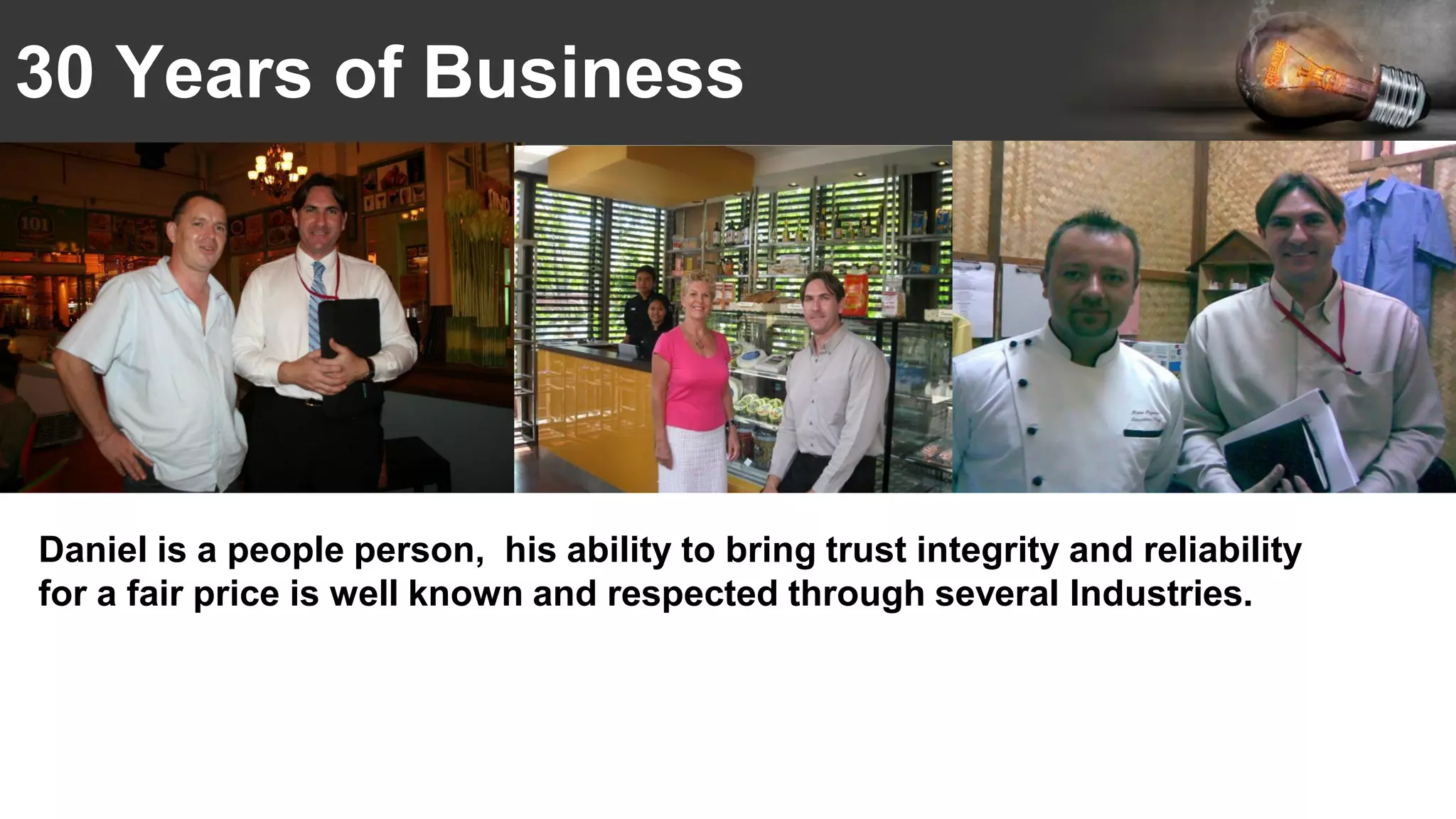 30 Years of Business
Daniel is a people person, his ability to bring trust integrity and reliability
for a fair price is well known and respected through several Industries.
 