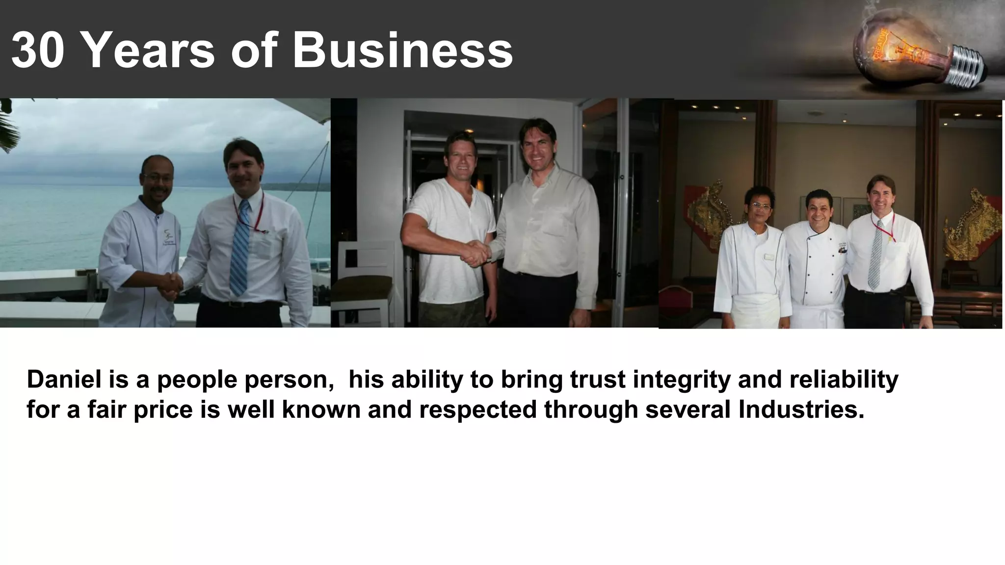 30 Years of Business
Daniel is a people person, his ability to bring trust integrity and reliability
for a fair price is well known and respected through several Industries.
 