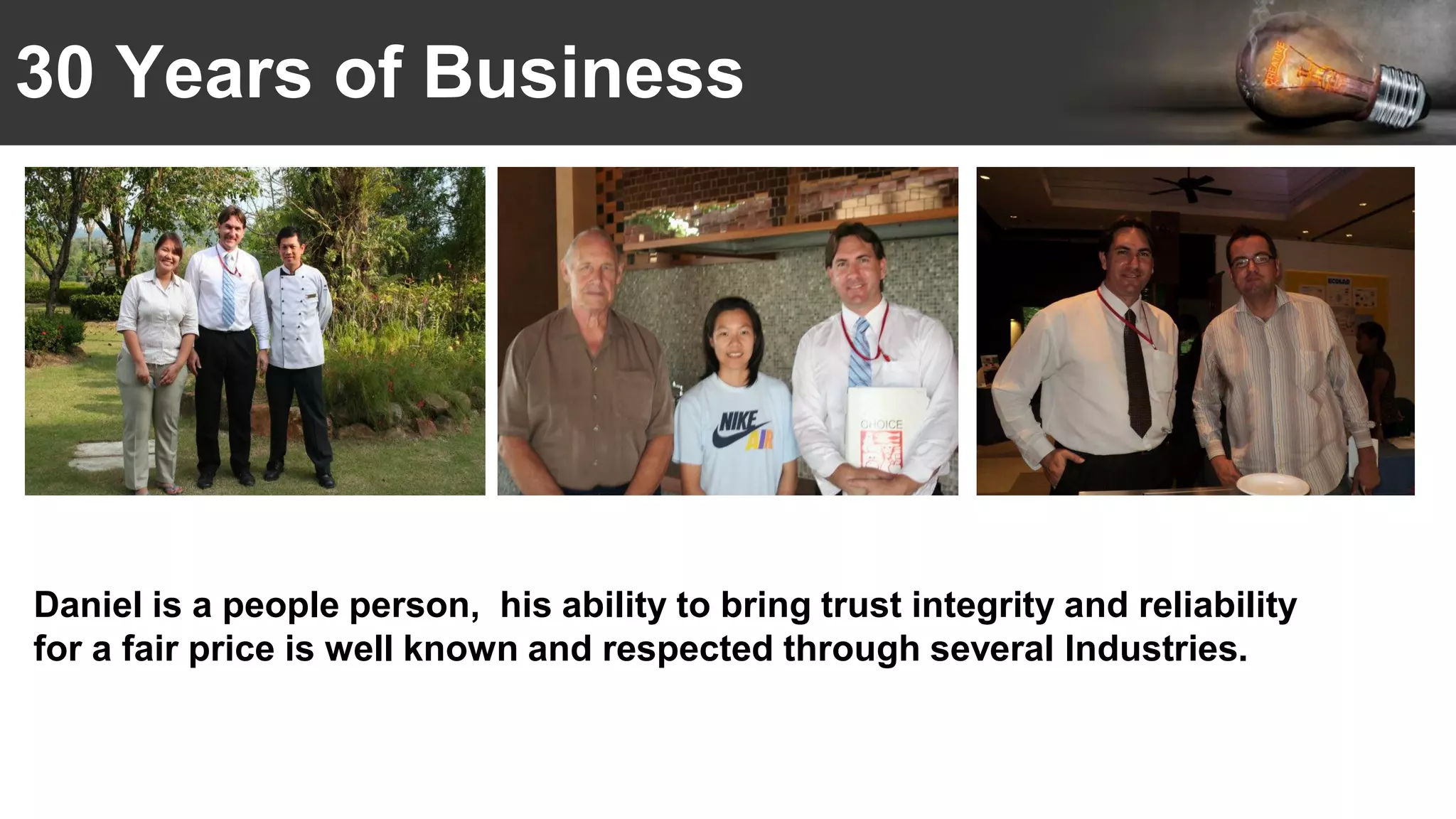 30 Years of Business
Daniel is a people person, his ability to bring trust integrity and reliability
for a fair price is well known and respected through several Industries.
 
