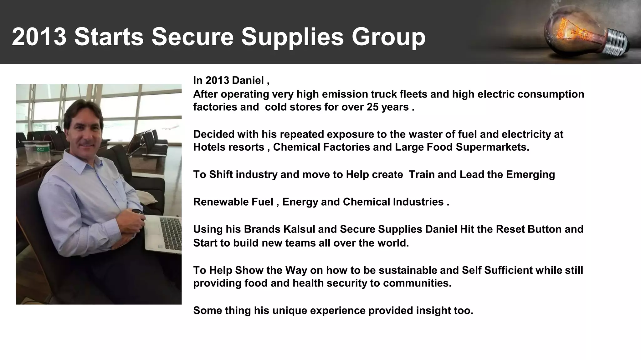 2013 Starts Secure Supplies Group
In 2013 Daniel ,
After operating very high emission truck fleets and high electric consumption
factories and cold stores for over 25 years .
Decided with his repeated exposure to the waster of fuel and electricity at
Hotels resorts , Chemical Factories and Large Food Supermarkets.
To Shift industry and move to Help create Train and Lead the Emerging
Renewable Fuel , Energy and Chemical Industries .
Using his Brands Kalsul and Secure Supplies Daniel Hit the Reset Button and
Start to build new teams all over the world.
To Help Show the Way on how to be sustainable and Self Sufficient while still
providing food and health security to communities.
Some thing his unique experience provided insight too.
 
