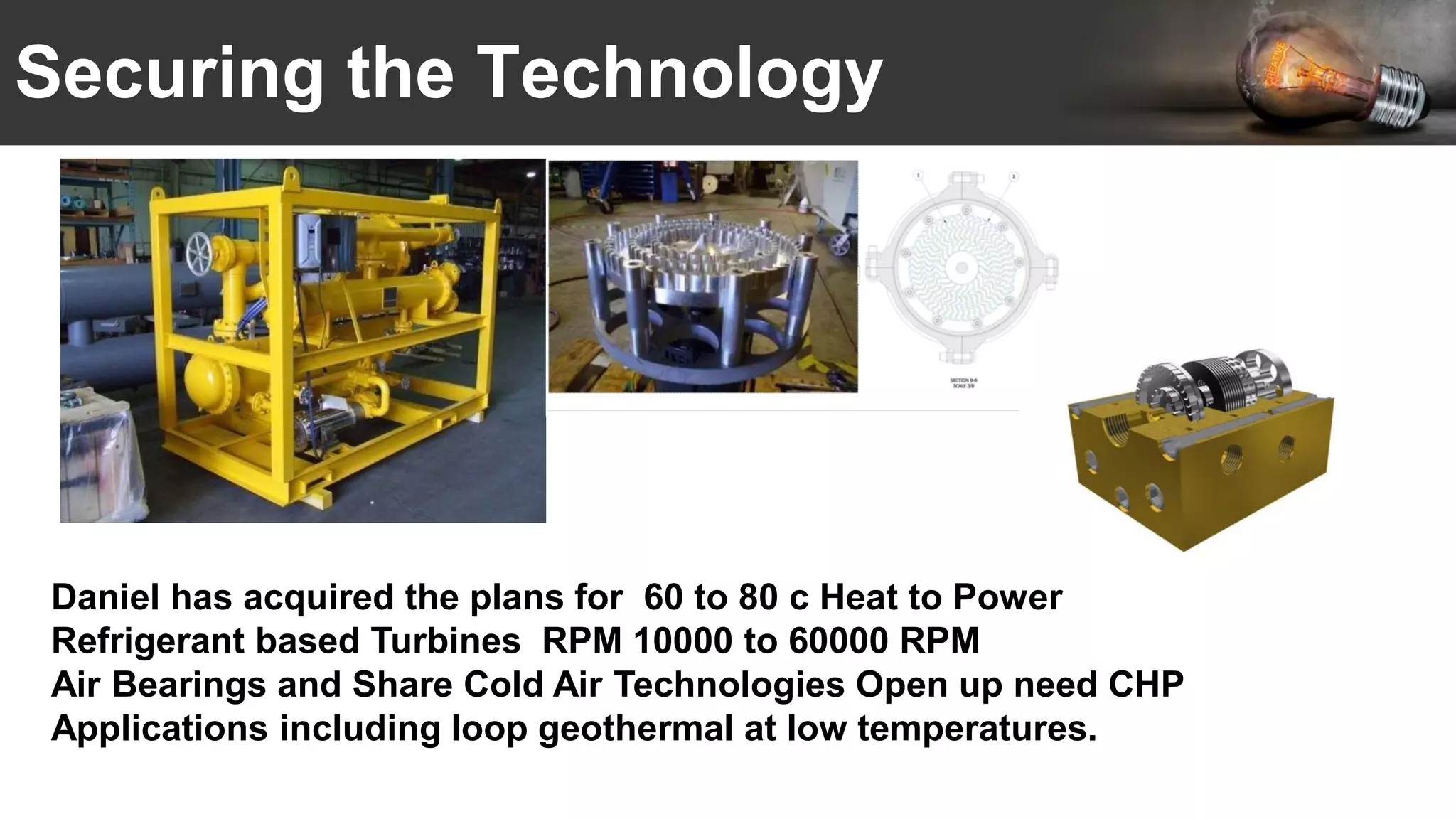 Securing the Technology
Daniel has acquired the plans for 60 to 80 c Heat to Power
Refrigerant based Turbines RPM 10000 to 60000 RPM
Air Bearings and Share Cold Air Technologies Open up need CHP
Applications including loop geothermal at low temperatures.
 
