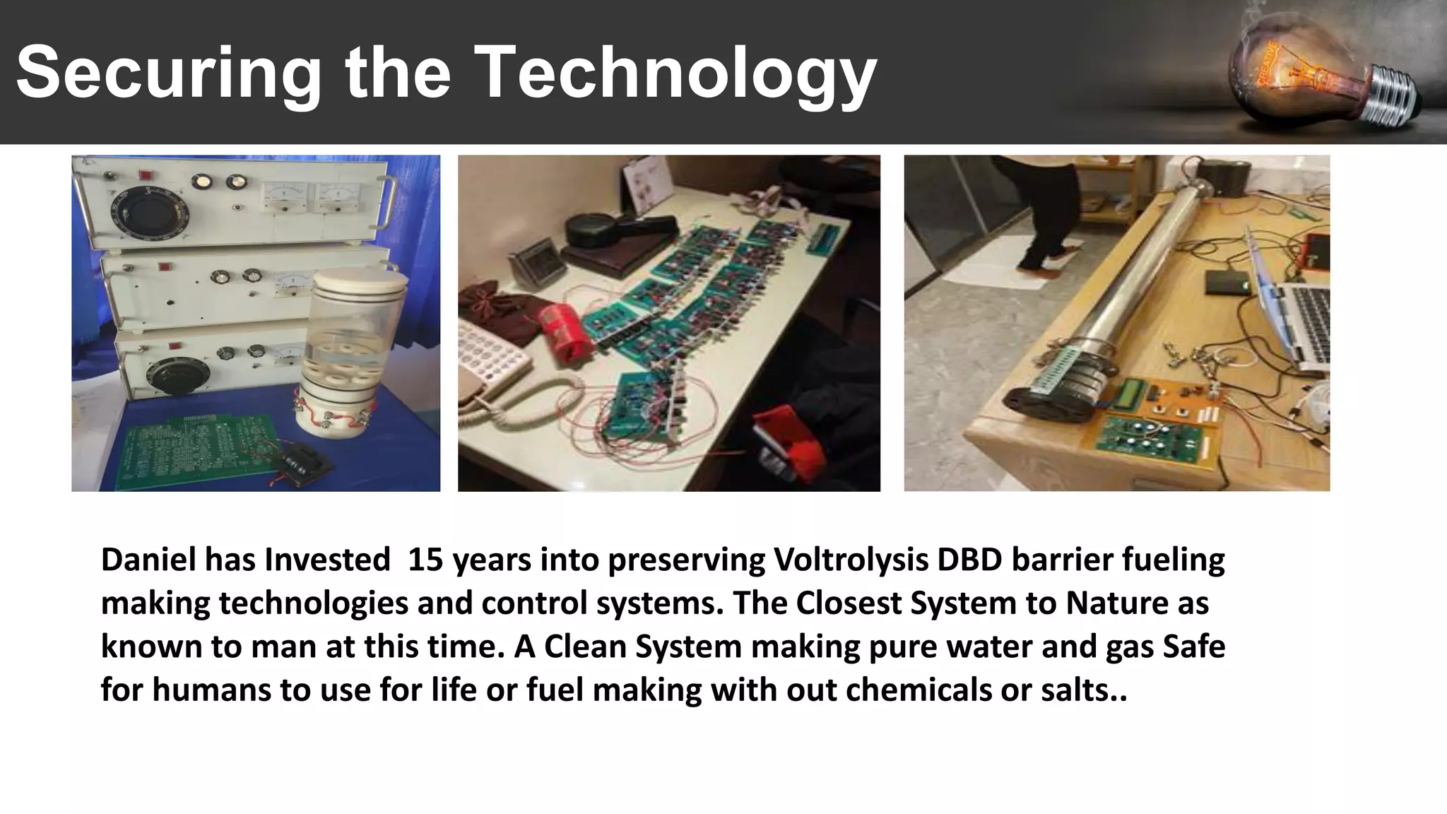 Securing the Technology
Daniel has Invested 15 years into preserving Voltrolysis DBD barrier fueling
making technologies and control systems. The Closest System to Nature as
known to man at this time. A Clean System making pure water and gas Safe
for humans to use for life or fuel making with out chemicals or salts..
 