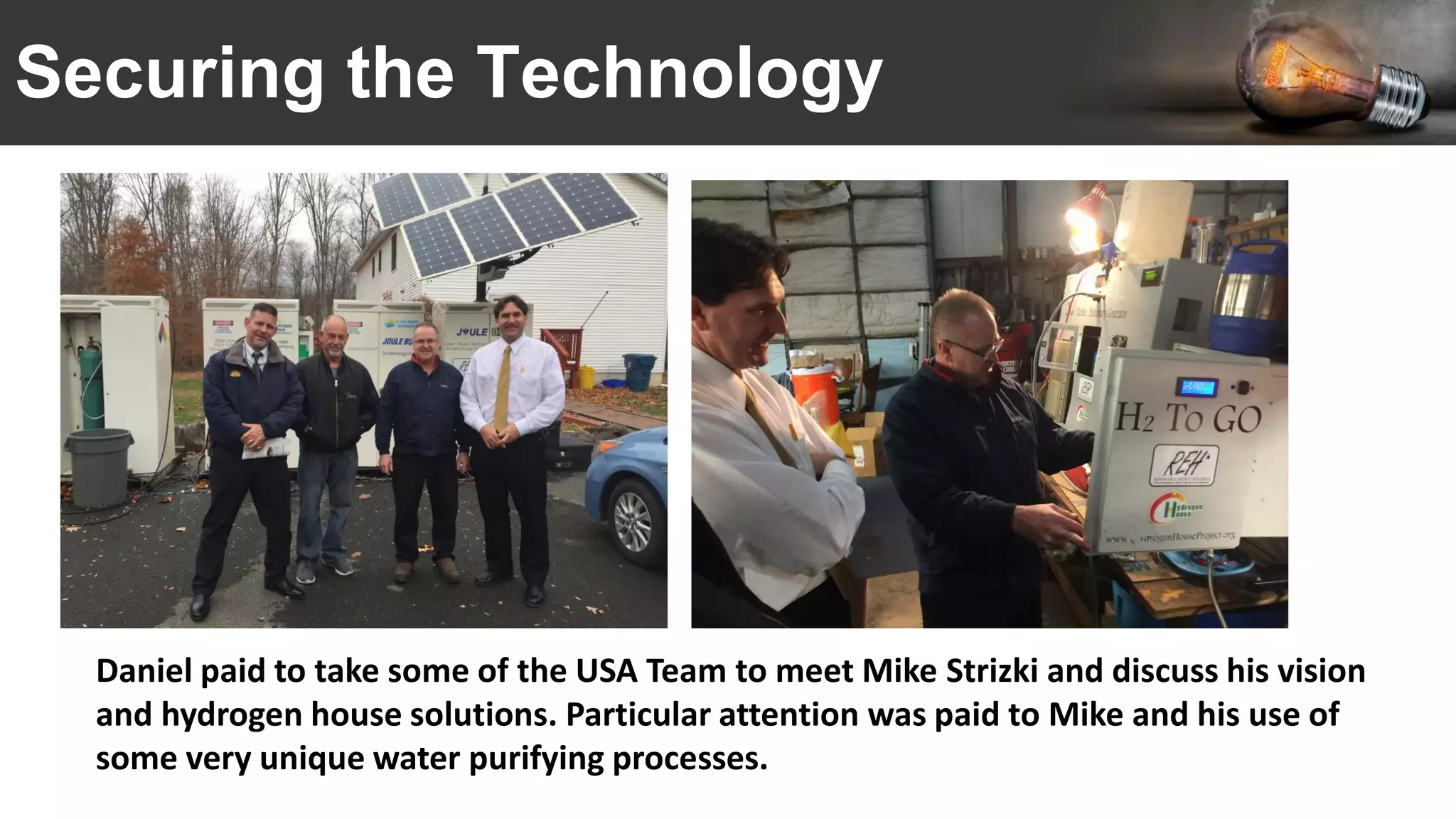Securing the Technology
Daniel paid to take some of the USA Team to meet Mike Strizki and discuss his vision
and hydrogen house solutions. Particular attention was paid to Mike and his use of
some very unique water purifying processes.
 