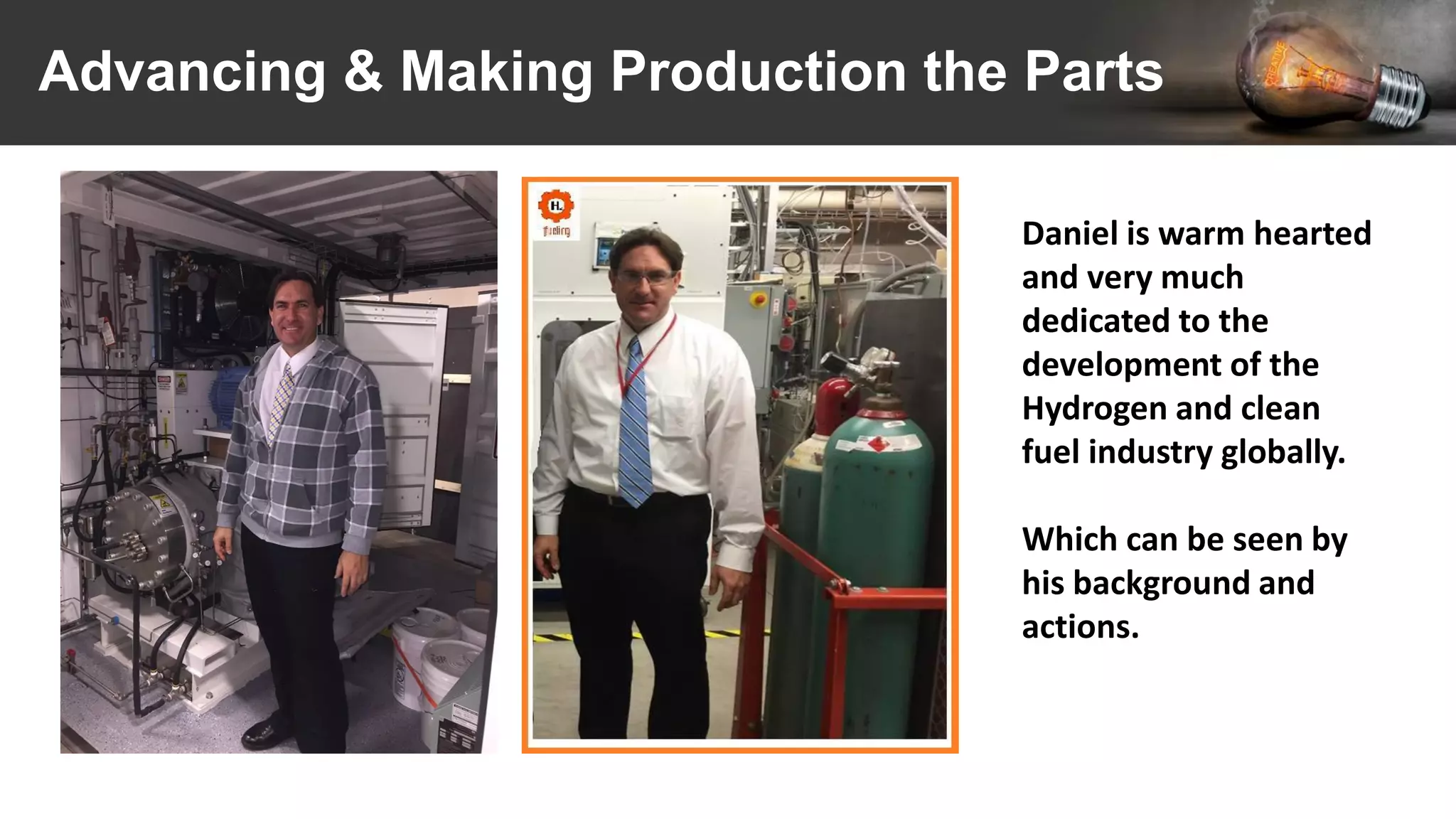 Advancing & Making Production the Parts
Daniel is warm hearted
and very much
dedicated to the
development of the
Hydrogen and clean
fuel industry globally.
Which can be seen by
his background and
actions.
 