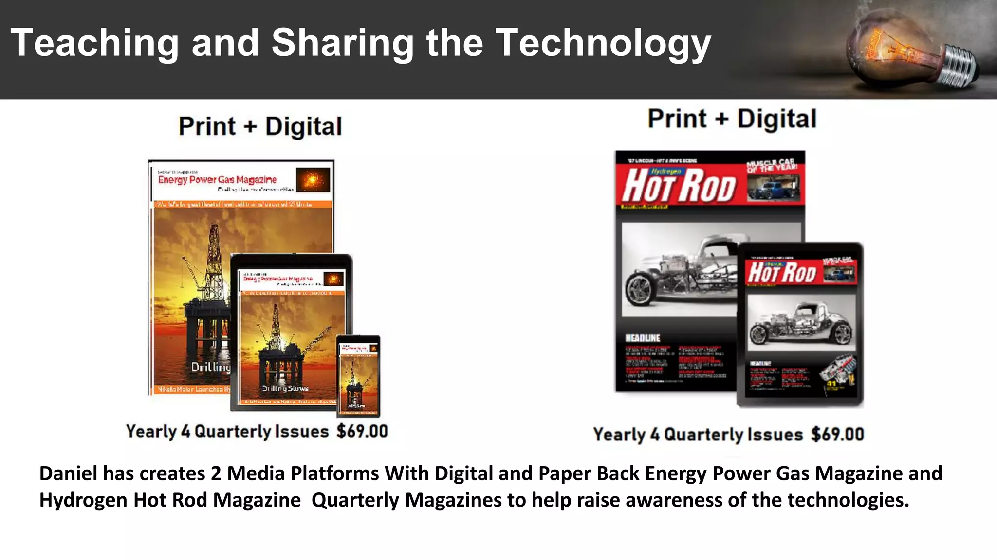 Teaching and Sharing the Technology
Daniel has creates 2 Media Platforms With Digital and Paper Back Energy Power Gas Magazine and
Hydrogen Hot Rod Magazine Quarterly Magazines to help raise awareness of the technologies.
 