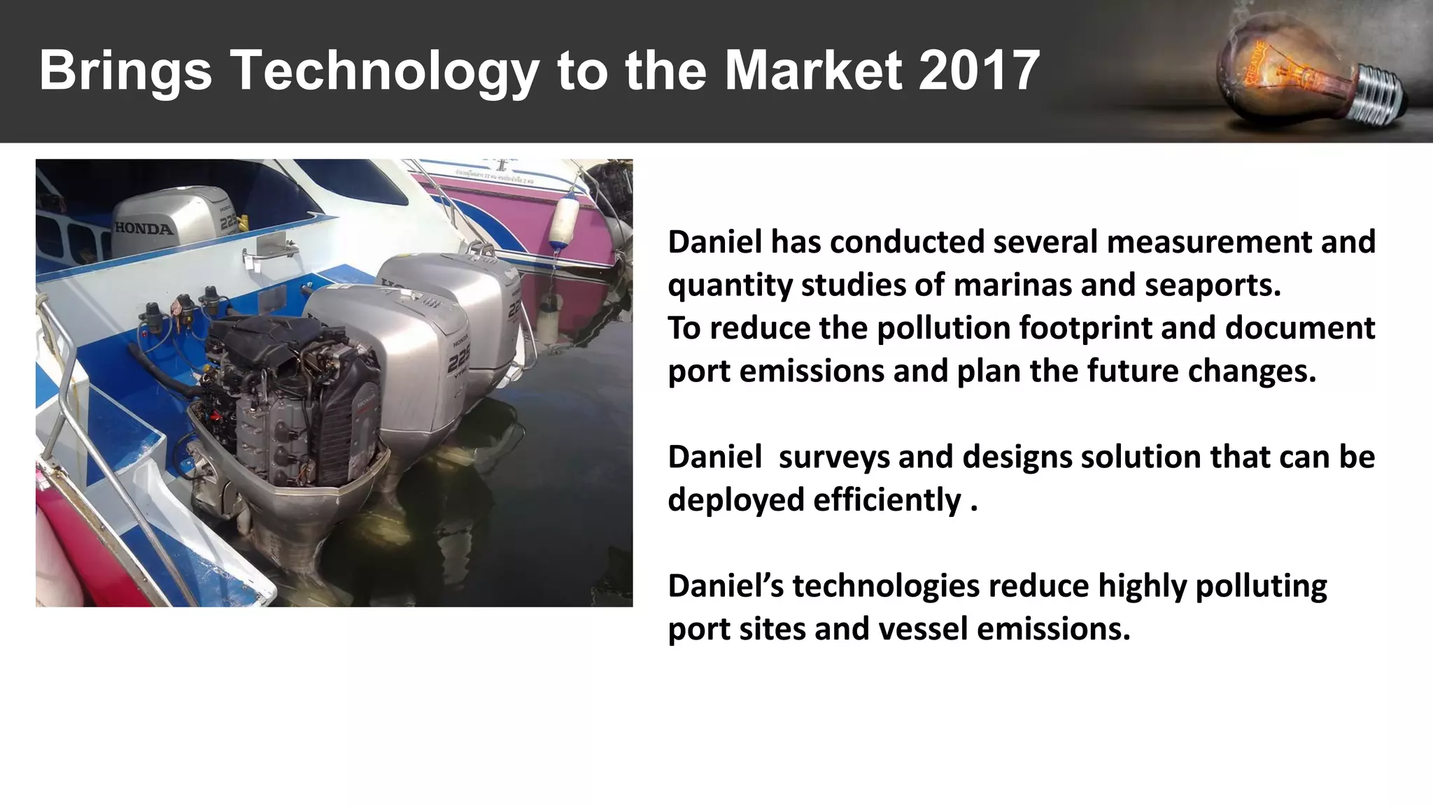 Brings Technology to the Market 2017
Daniel has conducted several measurement and
quantity studies of marinas and seaports.
To reduce the pollution footprint and document
port emissions and plan the future changes.
Daniel surveys and designs solution that can be
deployed efficiently .
Daniel’s technologies reduce highly polluting
port sites and vessel emissions.
 