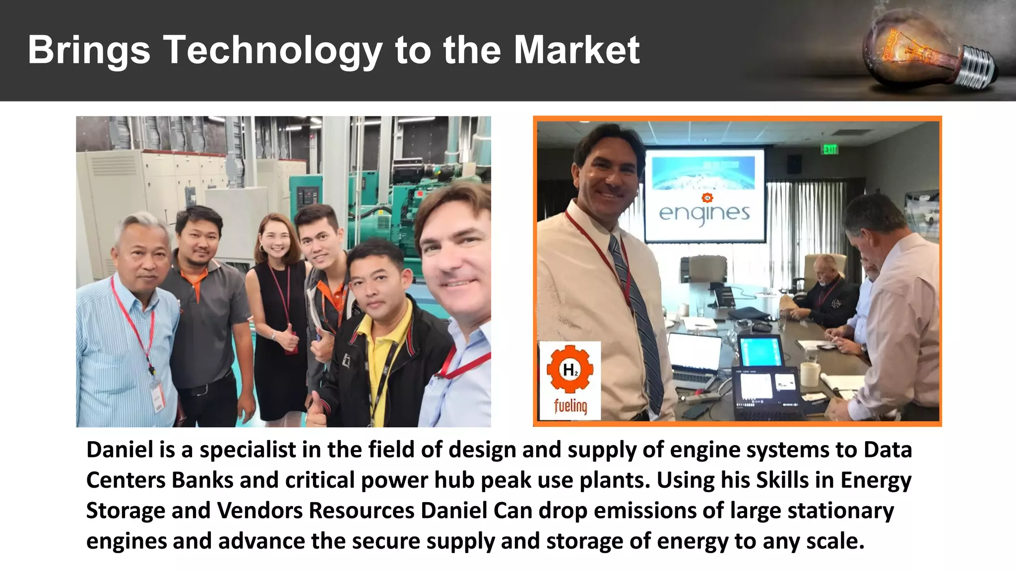 Brings Technology to the Market
Daniel is a specialist in the field of design and supply of engine systems to Data
Centers Banks and critical power hub peak use plants. Using his Skills in Energy
Storage and Vendors Resources Daniel Can drop emissions of large stationary
engines and advance the secure supply and storage of energy to any scale.
 