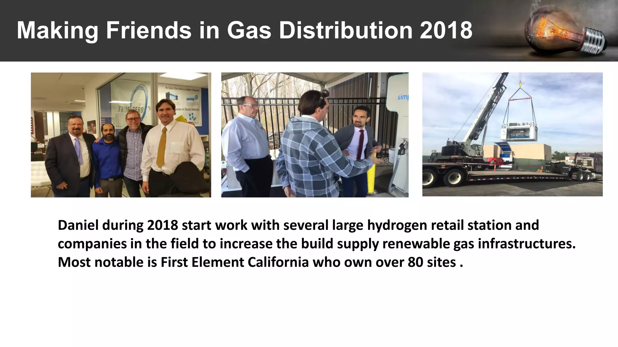 Making Friends in Gas Distribution 2018
Daniel during 2018 start work with several large hydrogen retail station and
companies in the field to increase the build supply renewable gas infrastructures.
Most notable is First Element California who own over 80 sites .
 