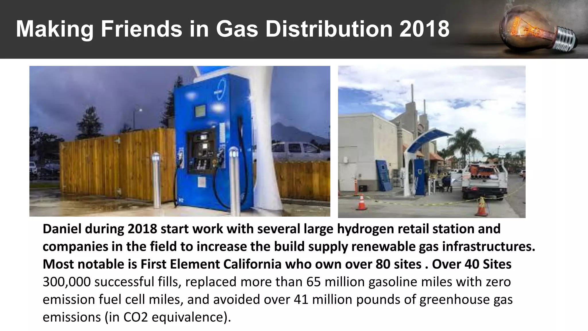 Making Friends in Gas Distribution 2018
Daniel during 2018 start work with several large hydrogen retail station and
companies in the field to increase the build supply renewable gas infrastructures.
Most notable is First Element California who own over 80 sites . Over 40 Sites
300,000 successful fills, replaced more than 65 million gasoline miles with zero
emission fuel cell miles, and avoided over 41 million pounds of greenhouse gas
emissions (in CO2 equivalence).
 