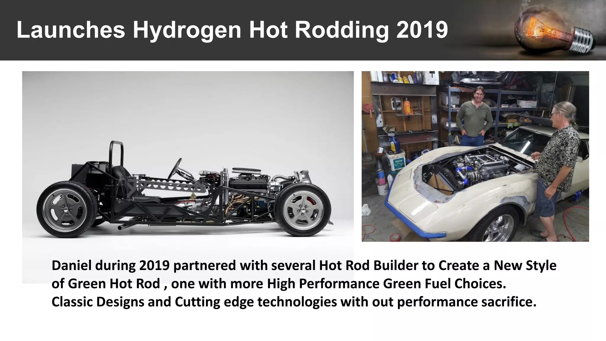 Launches Hydrogen Hot Rodding 2019
Daniel during 2019 partnered with several Hot Rod Builder to Create a New Style
of Green Hot Rod , one with more High Performance Green Fuel Choices.
Classic Designs and Cutting edge technologies with out performance sacrifice.
 