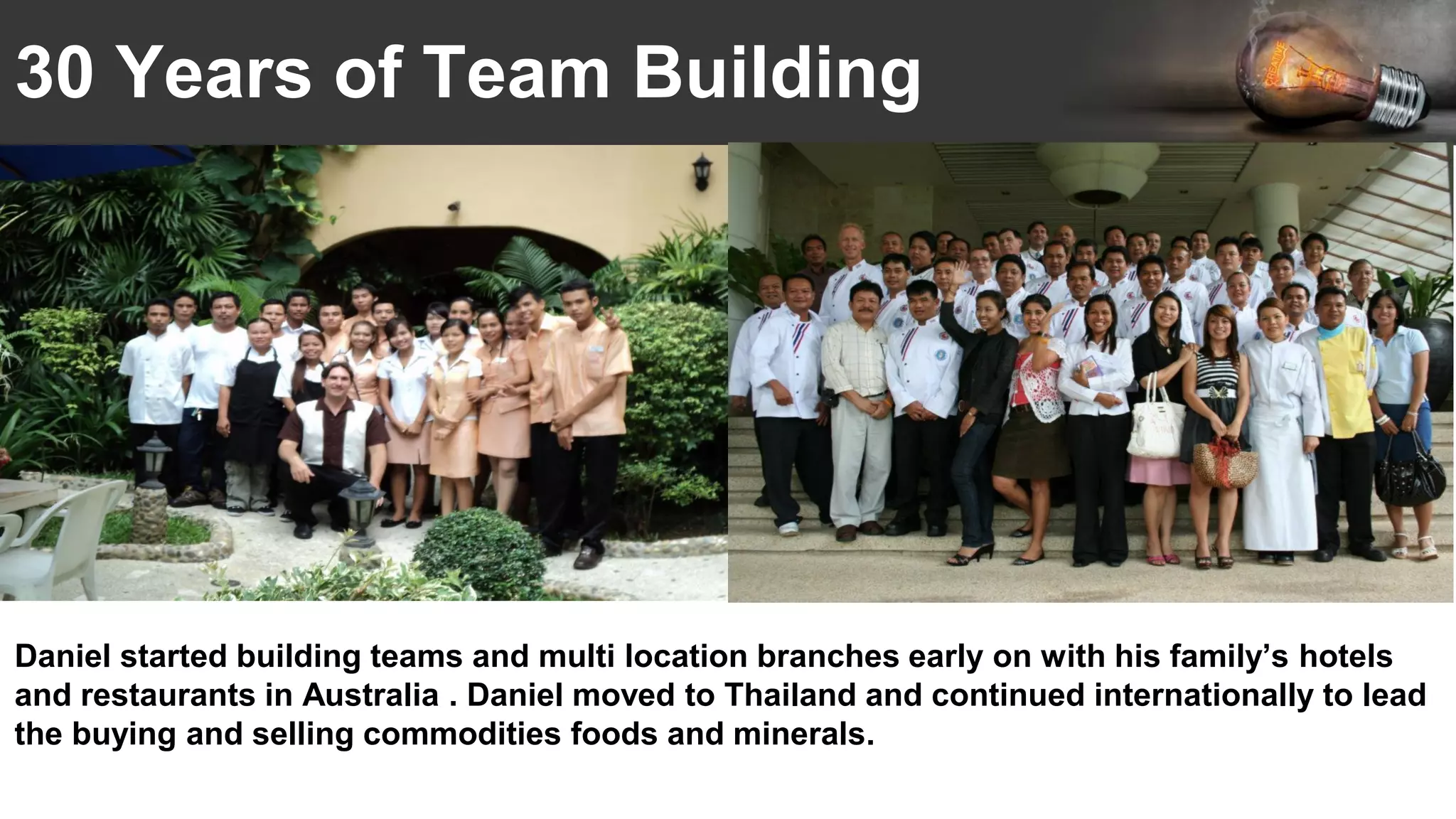 30 Years of Team Building
Daniel started building teams and multi location branches early on with his family’s hotels
and restaurants in Australia . Daniel moved to Thailand and continued internationally to lead
the buying and selling commodities foods and minerals.
 