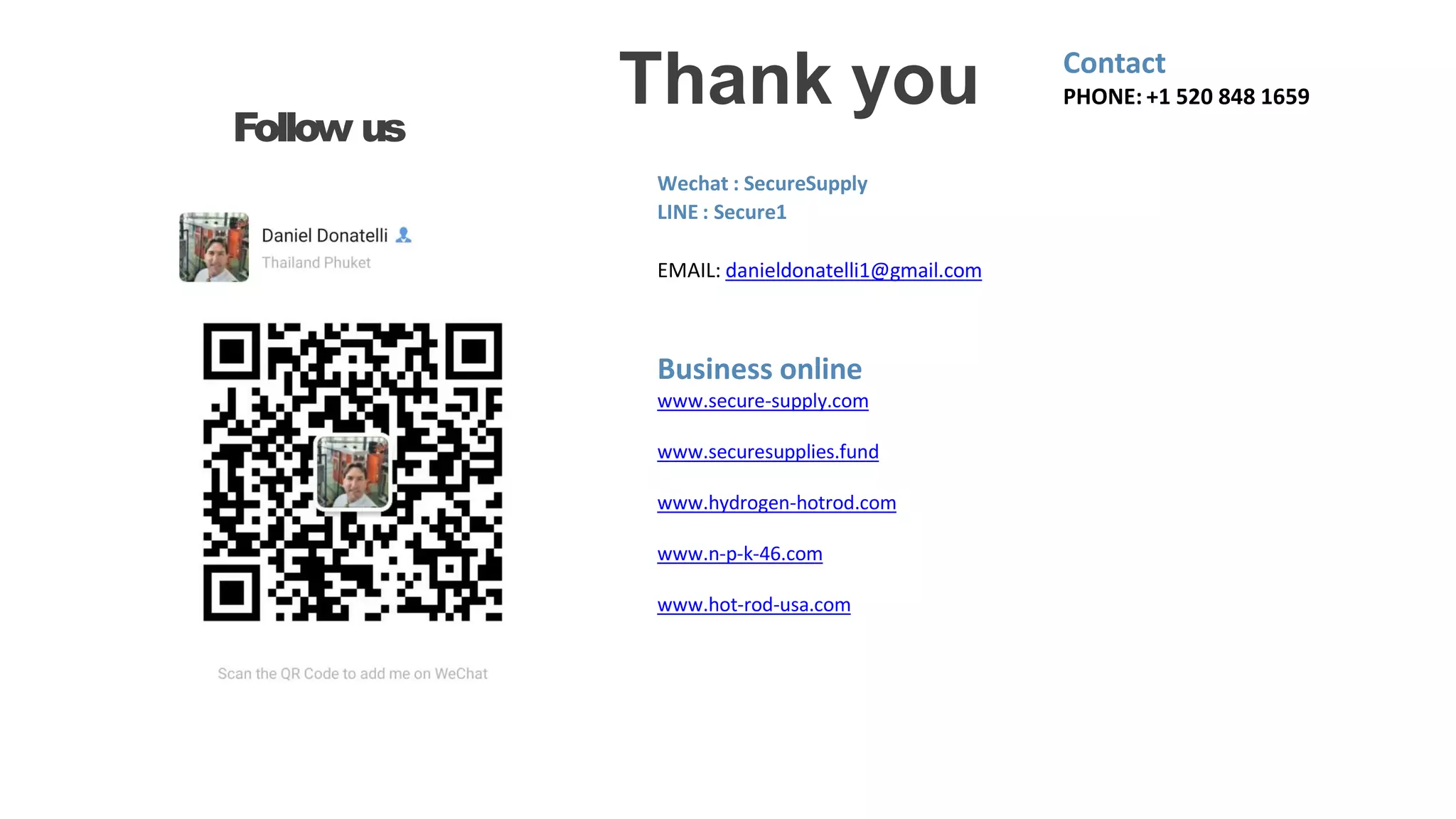 Thank you
Follow us
Contact
PHONE: +1 520 848 1659
Wechat : SecureSupply
LINE : Secure1
EMAIL: danieldonatelli1@gmail.com
Business online
www.secure-supply.com
www.securesupplies.fund
www.hydrogen-hotrod.com
www.n-p-k-46.com
www.hot-rod-usa.com
 