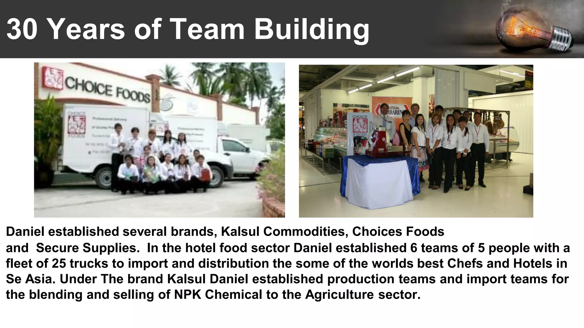 30 Years of Team Building
Daniel established several brands, Kalsul Commodities, Choices Foods
and Secure Supplies. In the hotel food sector Daniel established 6 teams of 5 people with a
fleet of 25 trucks to import and distribution the some of the worlds best Chefs and Hotels in
Se Asia. Under The brand Kalsul Daniel established production teams and import teams for
the blending and selling of NPK Chemical to the Agriculture sector.
 