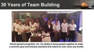 30 Years of Team Building
Daniel gained recognition ,for his ability to bring people together to make
a common goal and industry standard and culture to over come any hurdle.
 