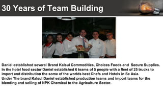 30 Years of Team Building
Daniel established several Brand Kalsul Commodities, Choices Foods and Secure Supplies.
In the hotel food sector Daniel established 6 teams of 5 people with a fleet of 25 trucks to
import and distribution the some of the worlds best Chefs and Hotels in Se Asia.
Under The brand Kalsul Daniel established production teams and import teams for the
blending and selling of NPK Chemical to the Agriculture Sector.
 