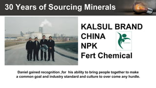 30 Years of Sourcing Minerals
Daniel gained recognition ,for his ability to bring people together to make
a common goal and industry standard and culture to over come any hurdle.
KALSUL BRAND
CHINA
NPK
Fert Chemical
 