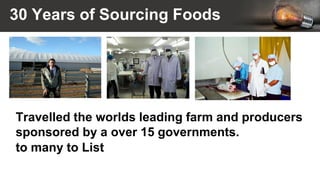 30 Years of Sourcing Foods
Travelled the worlds leading farm and producers
sponsored by a over 15 governments.
to many to List
 