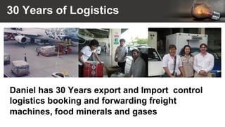 30 Years of Logistics
Daniel has 30 Years export and Import control
logistics booking and forwarding freight
machines, food minerals and gases
 