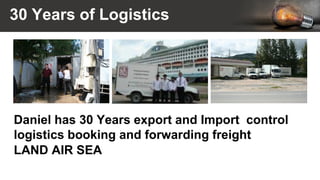 30 Years of Logistics
Daniel has 30 Years export and Import control
logistics booking and forwarding freight
LAND AIR SEA
 