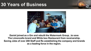 30 Years of Business
Daniel joined as a Gm and rebuilt the Watermark Group , to save
The Limoncello brand and White box Restaurant from receivership.
Saving Jobs of over 200 Staff and Re establishing the company and brands
as a leading force in the region.
 