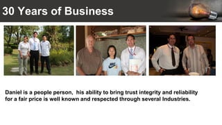 30 Years of Business
Daniel is a people person, his ability to bring trust integrity and reliability
for a fair price is well known and respected through several Industries.
 