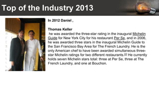 Top of the Industry 2013
In 2012 Daniel ,
Thomas Keller
he was awarded the three-star rating in the inaugural Michelin
Guide for New York City for his restaurant Per Se, and in 2006,
he was awarded three stars in the inaugural Michelin Guide to
the San Francisco Bay Area for The French Laundry. He is the
only American chef to have been awarded simultaneous three-
star Michelin ratings for two different restaurants.[2] He currently
holds seven Michelin stars total: three at Per Se, three at The
French Laundry, and one at Bouchon.
 