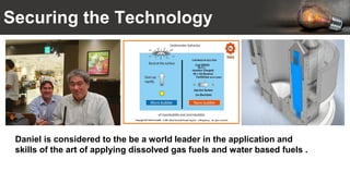 Securing the Technology
Daniel is considered to the be a world leader in the application and
skills of the art of applying dissolved gas fuels and water based fuels .
 